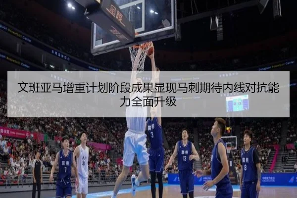 文班亚马增重计划阶段成果显现马刺期待内线对抗能力全面升级