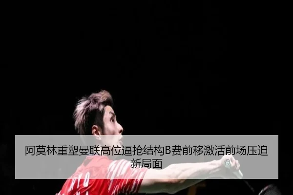 阿莫林重塑曼联高位逼抢结构B费前移激活前场压迫新局面
